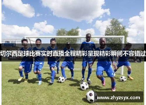 切尔西足球比赛实时直播全程精彩呈现精彩瞬间不容错过