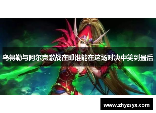 乌得勒与阿尔克激战在即谁能在这场对决中笑到最后