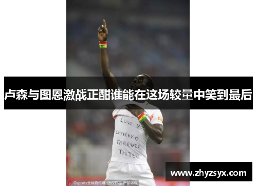 卢森与图恩激战正酣谁能在这场较量中笑到最后