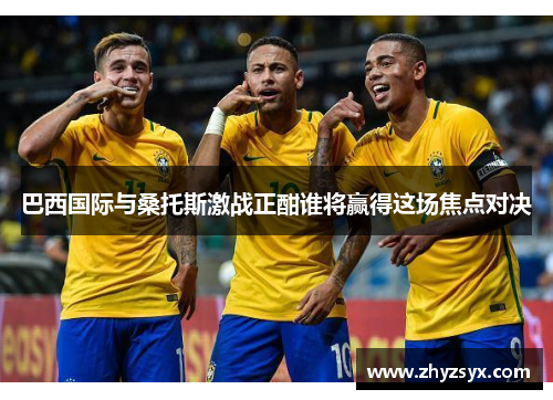 巴西国际与桑托斯激战正酣谁将赢得这场焦点对决