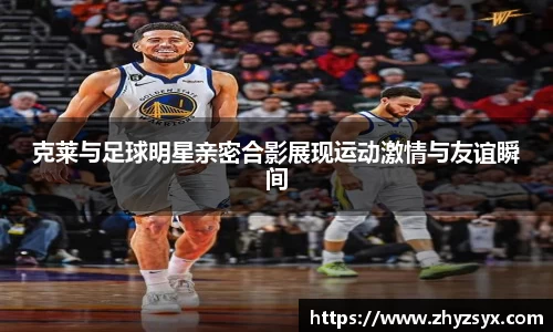 克莱与足球明星亲密合影展现运动激情与友谊瞬间